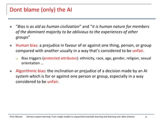 Dont blame (only) the AI
 “Bias is as old as human civilization” and “it is human nature for members
of the dominant majority to be oblivious to the experiences of other
groups”
 Human bias: a prejudice in favour of or against one thing, person, or group
compared with another usually in a way that’s considered to be unfair.
 Bias triggers (protected attributes): ethnicity, race, age, gender, religion, sexual
orientation …
 Algorithmic bias: the inclination or prejudice of a decision made by an AI
system which is for or against one person or group, especially in a way
considered to be unfair.
9
Eirini Ntoutsi Fairness-aware learning: From single models to sequential ensemble learning and learning over data streams
 