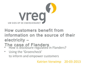 How customers benefit from
information on the source of their
electricity –
The case of Flanders
• How is disclosure regulated in Flanders?
• Using the ‘Groencheck’
to inform and empower customers
Katrien Verwimp 20-03-2013
 