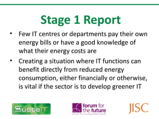 Stage 1 Report Few IT centres or departments pay their own energy bills or have a good knowledge of what their energy costs are Creating a situation where IT functions can benefit directly from reduced energy consumption, either financially or otherwise, is vital if the sector is to develop greener IT  