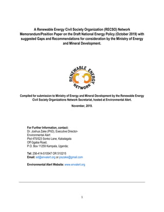 1
A Renewable Energy Civil Society Organization (RECSO) Network
Memorandum/Position Paper on the Draft National Energy Policy (October 2019) with
suggested Gaps and Recommendations for consideration by the Ministry of Energy
and Mineral Development.
Compiled for submission to Ministry of Energy and Mineral Development by the Renewable Energy
Civil Society Organizations Network Secretariat, hosted at Environmental Alert.
November, 2019.
For Further Information, contact:
Dr. Joshua Zake (PhD), Executive Director-
Environmental Alert
Plot 475/523 Sonko Lane, Kabalagala
Off Ggaba Road;
P.O. Box 11259 Kampala, Uganda;
Tel: 256-414-510547 OR 510215
Email: ed@envalert.org or joszake@gmail.com
Environmental Alert Website: www.envalert.org
 