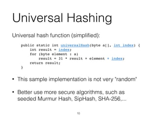 Universal Hashing
Universal hash function (simpliﬁed):
public static int universalHash(byte a[], int index) {
int result = index;
for (byte element : a)
result = 31 * result + element + index;
return result;
}
• This sample implementation is not very "random"
• Better use more secure algorithms, such as
seeded Murmur Hash, SipHash, SHA-256,...
10
 