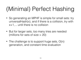 (Minimal) Perfect Hashing
• So generating an MPHF is simple for small sets: try
universalHash(x), and if there is a collision, try with
x+1,... until there is no collision
• But for larger sets, too many tries are needed
(millions for sets of size > 20)
• The challenge is to support huge sets, O(n)
generation, and constant time evaluation
13
 