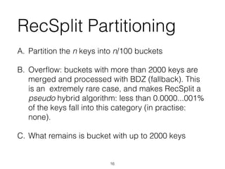 RecSplit Partitioning
A. Partition the n keys into n/100 buckets
B. Overﬂow: buckets with more than 2000 keys are
merged and processed with BDZ (fallback). This
is an extremely rare case, and makes RecSplit a
pseudo hybrid algorithm: less than 0.0000...001%
of the keys fall into this category (in practise:
none).
C. What remains is bucket with up to 2000 keys
16
 