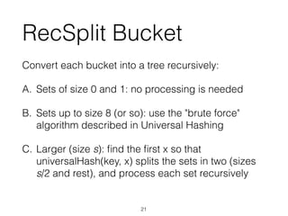 RecSplit Bucket
Convert each bucket into a tree recursively:
A. Sets of size 0 and 1: no processing is needed
B. Sets up to size 8 (or so): use the "brute force"
algorithm described in Universal Hashing
C. Larger (size s): ﬁnd the ﬁrst x so that
universalHash(key, x) splits the sets in two (sizes
s/2 and rest), and process each set recursively
21
 