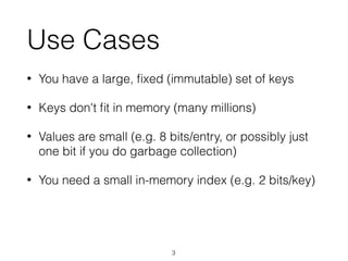 Use Cases
• You have a large, ﬁxed (immutable) set of keys
• Keys don't ﬁt in memory (many millions)
• Values are small (e.g. 8 bits/entry, or possibly just
one bit if you do garbage collection)
• You need a small in-memory index (e.g. 2 bits/key)
3
 