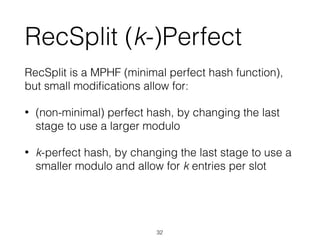 RecSplit (k-)Perfect
RecSplit is a MPHF (minimal perfect hash function),
but small modiﬁcations allow for:
• (non-minimal) perfect hash, by changing the last
stage to use a larger modulo
• k-perfect hash, by changing the last stage to use a
smaller modulo and allow for k entries per slot
32
 