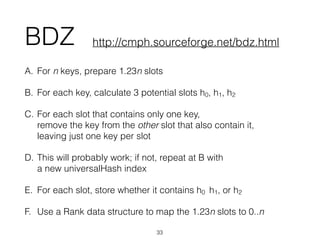 BDZ
A. For n keys, prepare 1.23n slots
B. For each key, calculate 3 potential slots h0, h1, h2
C. For each slot that contains only one key, 
remove the key from the other slot that also contain it, 
leaving just one key per slot
D. This will probably work; if not, repeat at B with 
a new universalHash index
E. For each slot, store whether it contains h0 h1, or h2
F. Use a Rank data structure to map the 1.23n slots to 0..n
33
http://cmph.sourceforge.net/bdz.html
 