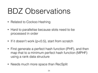 BDZ Observations
• Related to Cockoo Hashing
• Hard to parallelise because slots need to be
processed in order
• If it doesn't work (p<0.5), start from scratch
• First generate a perfect hash function (PHF), and then
map that to a minimum perfect hash function (MPHF)
using a rank data structure
• Needs much more space than RecSplit
34
 