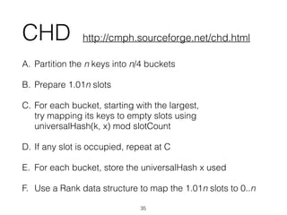 CHD
A. Partition the n keys into n/4 buckets
B. Prepare 1.01n slots
C. For each bucket, starting with the largest,  
try mapping its keys to empty slots using 
universalHash(k, x) mod slotCount
D. If any slot is occupied, repeat at C
E. For each bucket, store the universalHash x used
F. Use a Rank data structure to map the 1.01n slots to 0..n
35
http://cmph.sourceforge.net/chd.html
 