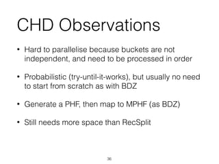 CHD Observations
• Hard to parallelise because buckets are not
independent, and need to be processed in order
• Probabilistic (try-until-it-works), but usually no need
to start from scratch as with BDZ
• Generate a PHF, then map to MPHF (as BDZ)
• Still needs more space than RecSplit
36
 