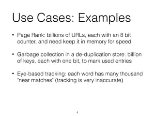 Use Cases: Examples
• Page Rank: billions of URLs, each with an 8 bit
counter, and need keep it in memory for speed
• Garbage collection in a de-duplication store: billion
of keys, each with one bit, to mark used entries
• Eye-based tracking: each word has many thousand
"near matches" (tracking is very inaccurate)
4
 