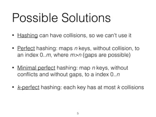 Possible Solutions
• Hashing can have collisions, so we can't use it
• Perfect hashing: maps n keys, without collision, to
an index 0..m, where m>n (gaps are possible)
• Minimal perfect hashing: map n keys, without
conﬂicts and without gaps, to a index 0..n
• k-perfect hashing: each key has at most k collisions
5
 
