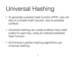Universal Hashing
• To generate a perfect hash function (PHF), can not
rely on a simple hash function, due to possible
conﬂicts
• Universal hashing can create endless many hash
codes for each key, using an indexed (seeded)
hash function
• All (minimal-) perfect hashing algorithms use
universal hashing
8
 
