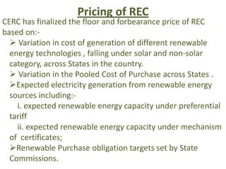 Pricing of REC
CERC has finalized the floor and forbearance price of REC
based on:-
 Variation in cost of generation of different renewable
energy technologies , falling under solar and non-solar
category, across States in the country.
 Variation in the Pooled Cost of Purchase across States .
Expected electricity generation from renewable energy
sources including:-
i. expected renewable energy capacity under preferential
tariff
ii. expected renewable energy capacity under mechanism
of certificates;
Renewable Purchase obligation targets set by State
Commissions.
 