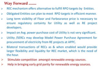  REC mechanism offers alternative to fulfill RPO targets by Entities.
 Obligated Entities can plan to meet RPO targets in efficient manner.
 Long term visibility of Floor and Forbearance price is necessary to
ensure regulatory certainty for Utility as well as RE project
developers.
 Impact on Avg. power purchase cost of Utility is not very significant.
 Utility /SERCs may develop Model Power Purchase Agreement for
procurement of electricity from RE projects at APPC.
 Bilateral transactions of RECs as & when enabled would provide
larger flexibility and liquidity for REC market, which is the need of
the hour.
 Stimulate competition amongst renewable energy sources.
 Help in bringing early grid parity for renewable energy sources.
Way Forward ........
 