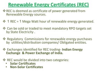 Renewable Energy Certificates (REC)
REC is deemed as certificate of power generated from
Renewable Energy sources.
 1 REC = 1 Mega Watt hour of renewable energy generated.
 Can be sold or traded to meet mandatory RPO targets set
by State Electricity .
 Regulatory Commissions for renewable energy purchases
by utilities/distribution companies/ Obligated entities.
 Exchanges identified for REC trading- Indian Energy
Exchange & Power Exchange of India.
 REC would be divided into two categories:
• Solar Certificates
• Non-Solar Certificates
 