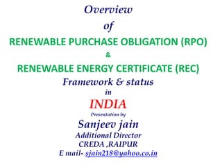 Overview
of
RENEWABLE PURCHASE OBLIGATION (RPO)
&
RENEWABLE ENERGY CERTIFICATE (REC)
Framework & status
in
INDIA
Presentation by
Sanjeev jain
Additional Director
CREDA ,RAIPUR
E mail- sjain218@yahoo.co.in
 