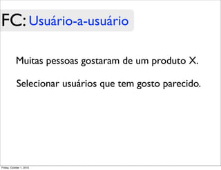 FC: Usuário-a-usuário

            Muitas pessoas gostaram de um produto X.

            Selecionar usuários que tem gosto parecido.




Friday, October 1, 2010
 