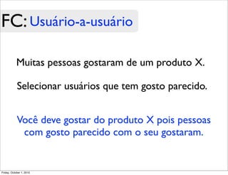 FC: Usuário-a-usuário

            Muitas pessoas gostaram de um produto X.

            Selecionar usuários que tem gosto parecido.


            Você deve gostar do produto X pois pessoas
             com gosto parecido com o seu gostaram.


Friday, October 1, 2010
 