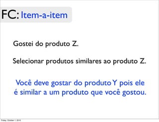 FC: Item-a-item

             Gostei do produto Z.

             Selecionar produtos similares ao produto Z.

              Você deve gostar do produto Y pois ele
              é similar a um produto que você gostou.


Friday, October 1, 2010
 