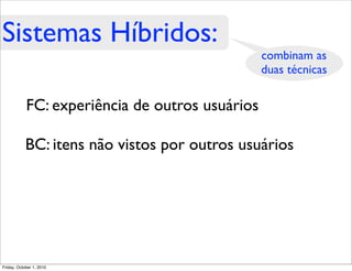 Sistemas Híbridos:
                                                 combinam as
                                                 duas técnicas

            FC: experiência de outros usuários

            BC: itens não vistos por outros usuários




Friday, October 1, 2010
 