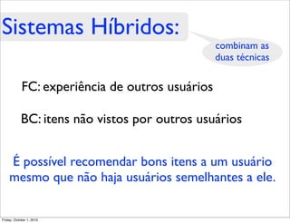 Sistemas Híbridos:
                                                 combinam as
                                                 duas técnicas

            FC: experiência de outros usuários

            BC: itens não vistos por outros usuários


    É possível recomendar bons itens a um usuário
    mesmo que não haja usuários semelhantes a ele.

Friday, October 1, 2010
 