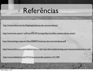 Referências
    http://www.tuilux.com.br/blog/tag/sistemas-de-recomendacao/


    http://www.ime.usp.br/~cef/mac499-07/monograﬁas/rec/allan-renato-sidney-victor/


   http://kessia.blogs.unipar.br/ﬁles/2008/07/sistemas-de-recomendacao.pdf


   http://www.slideshare.net/mdeiters/you-might-also-like-implementing-user-recommendations-in-rails


    http://www.slideshare.net/T212/recommender-systems-1311490




Friday, October 1, 2010
 