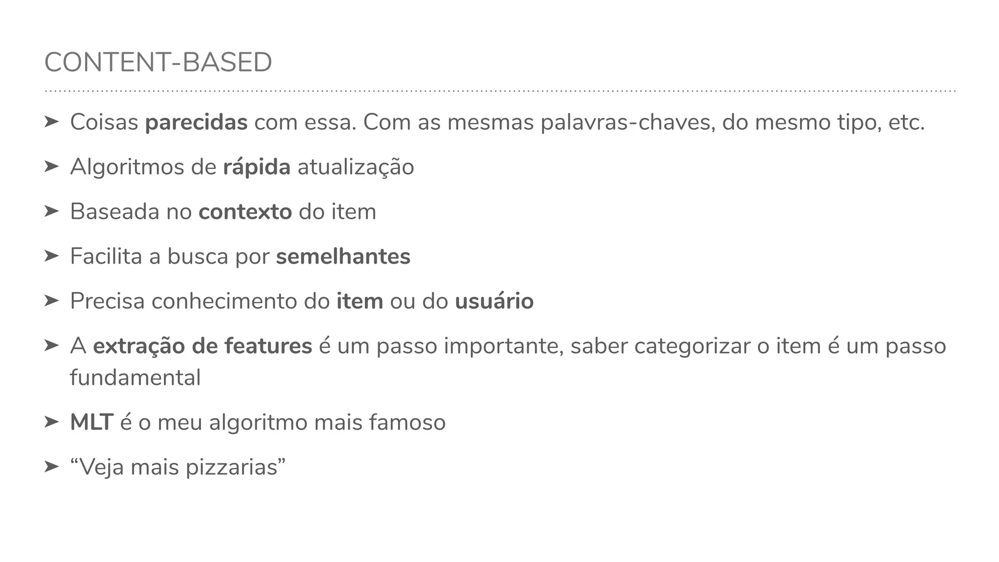 CONTENT-BASED
➤ Coisas parecidas com essa. Com as mesmas palavras-chaves, do mesmo tipo, etc.
➤ Algoritmos de rápida atualização
➤ Baseada no contexto do item
➤ Facilita a busca por semelhantes
➤ Precisa conhecimento do item ou do usuário
➤ A extração de features é um passo importante, saber categorizar o item é um passo
fundamental
➤ MLT é o meu algoritmo mais famoso
➤ “Veja mais pizzarias”
 