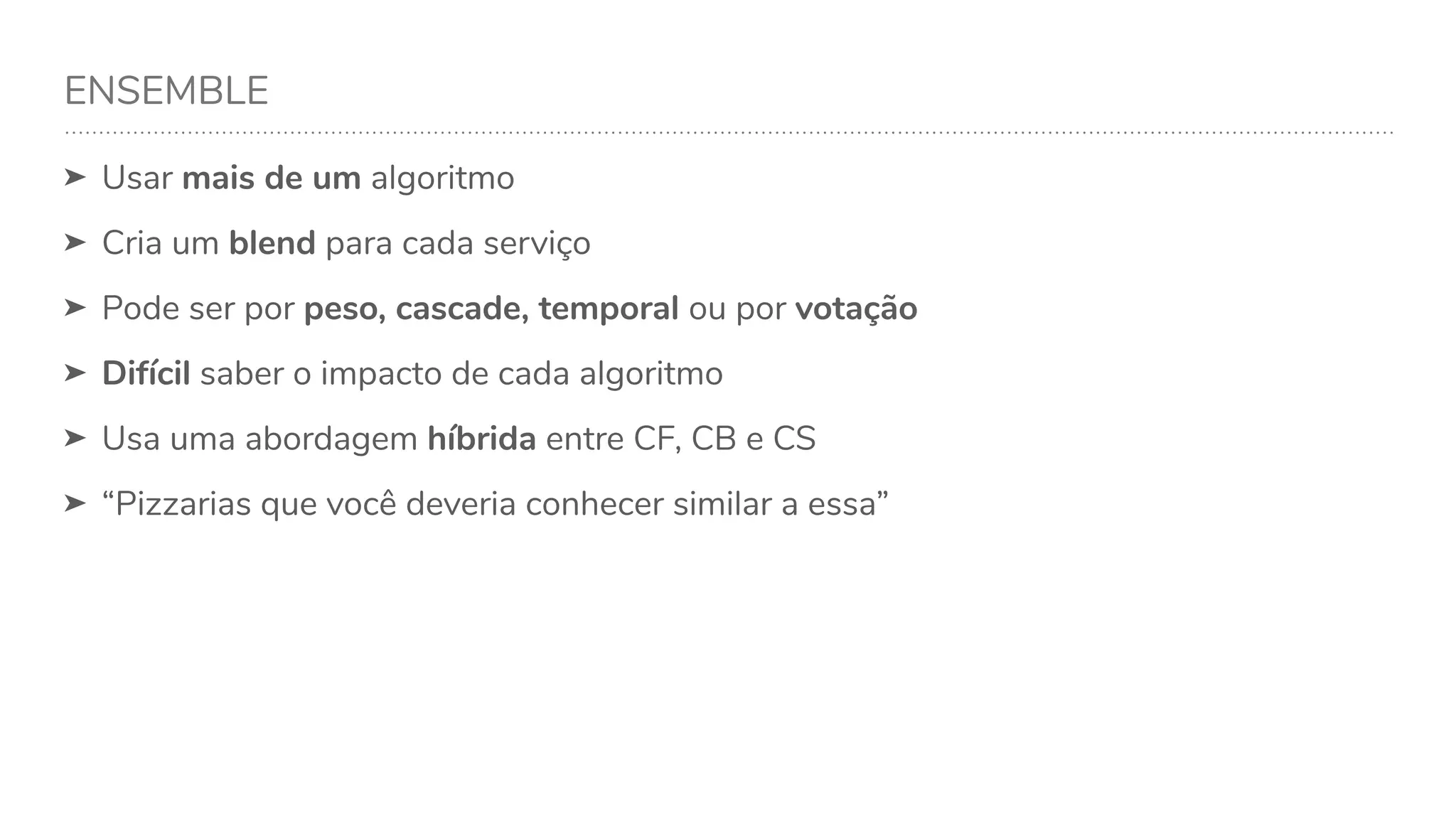 ENSEMBLE
➤ Usar mais de um algoritmo
➤ Cria um blend para cada serviço
➤ Pode ser por peso, cascade, temporal ou por votação
➤ Difícil saber o impacto de cada algoritmo
➤ Usa uma abordagem híbrida entre CF, CB e CS
➤ “Pizzarias que você deveria conhecer similar a essa”
 