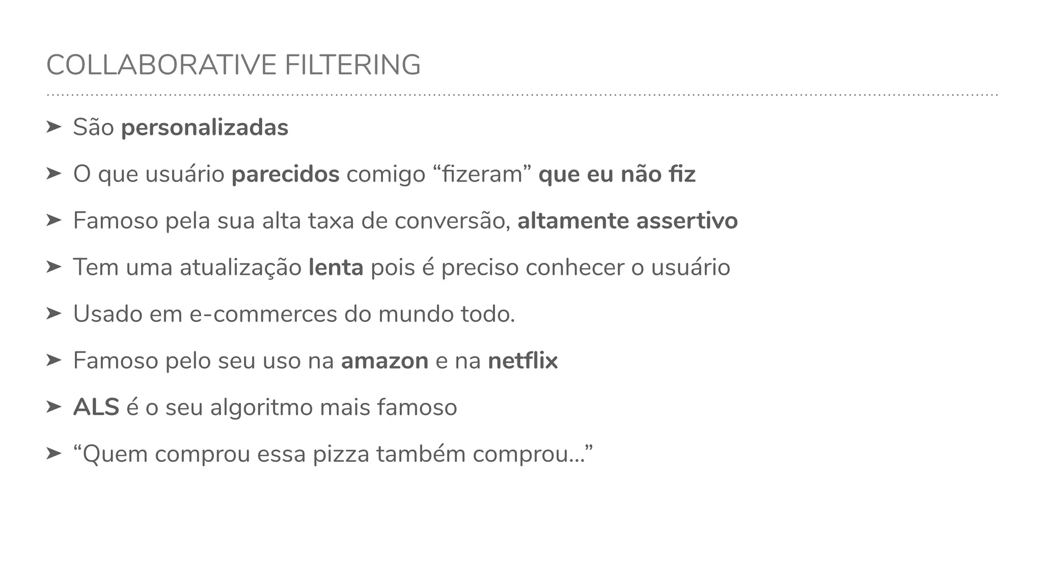 COLLABORATIVE FILTERING
➤ São personalizadas
➤ O que usuário parecidos comigo “ﬁzeram” que eu não ﬁz
➤ Famoso pela sua alta taxa de conversão, altamente assertivo
➤ Tem uma atualização lenta pois é preciso conhecer o usuário
➤ Usado em e-commerces do mundo todo.
➤ Famoso pelo seu uso na amazon e na netﬂix
➤ ALS é o seu algoritmo mais famoso
➤ “Quem comprou essa pizza também comprou…”
 