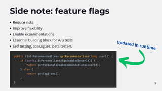 9
Side note: feature flags
Reduce risks
Improve flexibility
Enable experimentations
Essential building block for A/B tests
Self testing, colleagues, beta testers
Updated in runtime
 