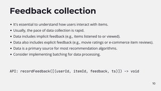 10
Feedback collection
It's essential to understand how users interact with items.
Usually, the pace of data collection is rapid.
Data includes implicit feedback (e.g., items listened to or viewed).
Data also includes explicit feedback (e.g., movie ratings or e-commerce item reviews).
Data is a primary source for most recommendation algorithms.
Consider implementing batching for data processing.
API: recordFeedback([(userId, itemId, feedback, ts)]) -> void
 