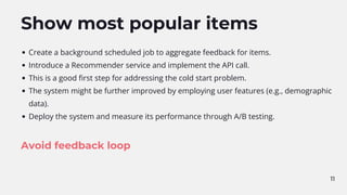 11
Show most popular items
Create a background scheduled job to aggregate feedback for items.
Introduce a Recommender service and implement the API call.
This is a good first step for addressing the cold start problem.
The system might be further improved by employing user features (e.g., demographic
data).
Deploy the system and measure its performance through A/B testing.
Avoid feedback loop
 