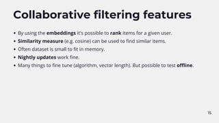 15
Collaborative filtering features
By using the embeddings it's possible to rank items for a given user.
Similarity measure (e.g. cosine) can be used to find similar items.
Often dataset is small to fit in memory.
Nightly updates work fine.
Many things to fine tune (algorithm, vector length). But possible to test offline.
 