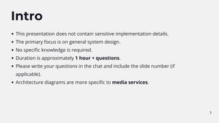 1
Intro
This presentation does not contain sensitive implementation details.
The primary focus is on general system design.
No specific knowledge is required.
Duration is approximately 1 hour + questions.
Please write your questions in the chat and include the slide number (if
applicable).
Architecture diagrams are more specific to media services.
 