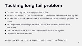 16
Tackling long tail problem
Content-based algorithms are popular in this field.
It's possible to learn content features based on well-known collaborative filtering data.
For example, if a track sounds close to an another track their embeddings should be
similar.
We can produce embeddings based on content features even without users'
interaction.
Use a vector database to find a set of similar items for an item given.
Deploy and measure (A/B test).
Vector DB API: getSimilarItems(itemId, count) -> [ItemId]
 