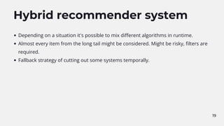 Hybrid recommender system
Depending on a situation it's possible to mix different algorithms in runtime.
Almost every item from the long tail might be considered. Might be risky, filters are
required.
Fallback strategy of cutting out some systems temporally.
19
 