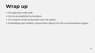 Wrap up
The approach scales well.
Can be accomplished by iterations.
It's crucial to continuously watch over the system.
Embeddings open endless customization options of a the recommendation engine.
21
 