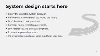 System design starts here
Clarify the expected system behavior.
Refine the data volume for today and the future.
Don't hesitate to ask questions.
Consider non-technical requirements.
Link references and check assumptions.
Explain the general approach.
It's a vast discussion topic, so be mindful of your time.
3
 