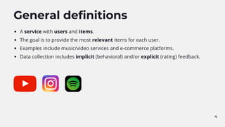 4
General definitions
A service with users and items.
The goal is to provide the most relevant items for each user.
Examples include music/video services and e-commerce platforms.
Data collection includes implicit (behavioral) and/or explicit (rating) feedback.
 