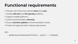 5
Functional requirements
Provide a set of the most relevant items for a user.
Handle cold start and the sparsity problems.
Support multiple platforms.
Control recommendation diversity.
Ensure real-time updates of recommendation results.
Present the approach with a step-by-step process.
API:
- getRelevantItems(userProfile, count) -> [ItemId]
 