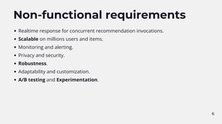 6
Non-functional requirements
Realtime response for concurrent recommendation invocations.
Scalable on millions users and items.
Monitoring and alerting.
Privacy and security.
Robustness.
Adaptability and customization.
A/B testing and Experimentation.
 