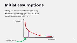 7
Initial assumptions
Long-tail distribution of items popularity.
Users categories: engaged and cold users.
Often items size >> users size.
Popularity
# of items
Popular items
 