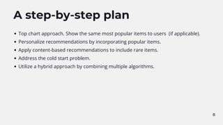 8
A step-by-step plan
Top chart approach. Show the same most popular items to users (if applicable).
Personalize recommendations by incorporating popular items.
Apply content-based recommendations to include rare items.
Address the cold start problem.
Utilize a hybrid approach by combining multiple algorithms.
 
