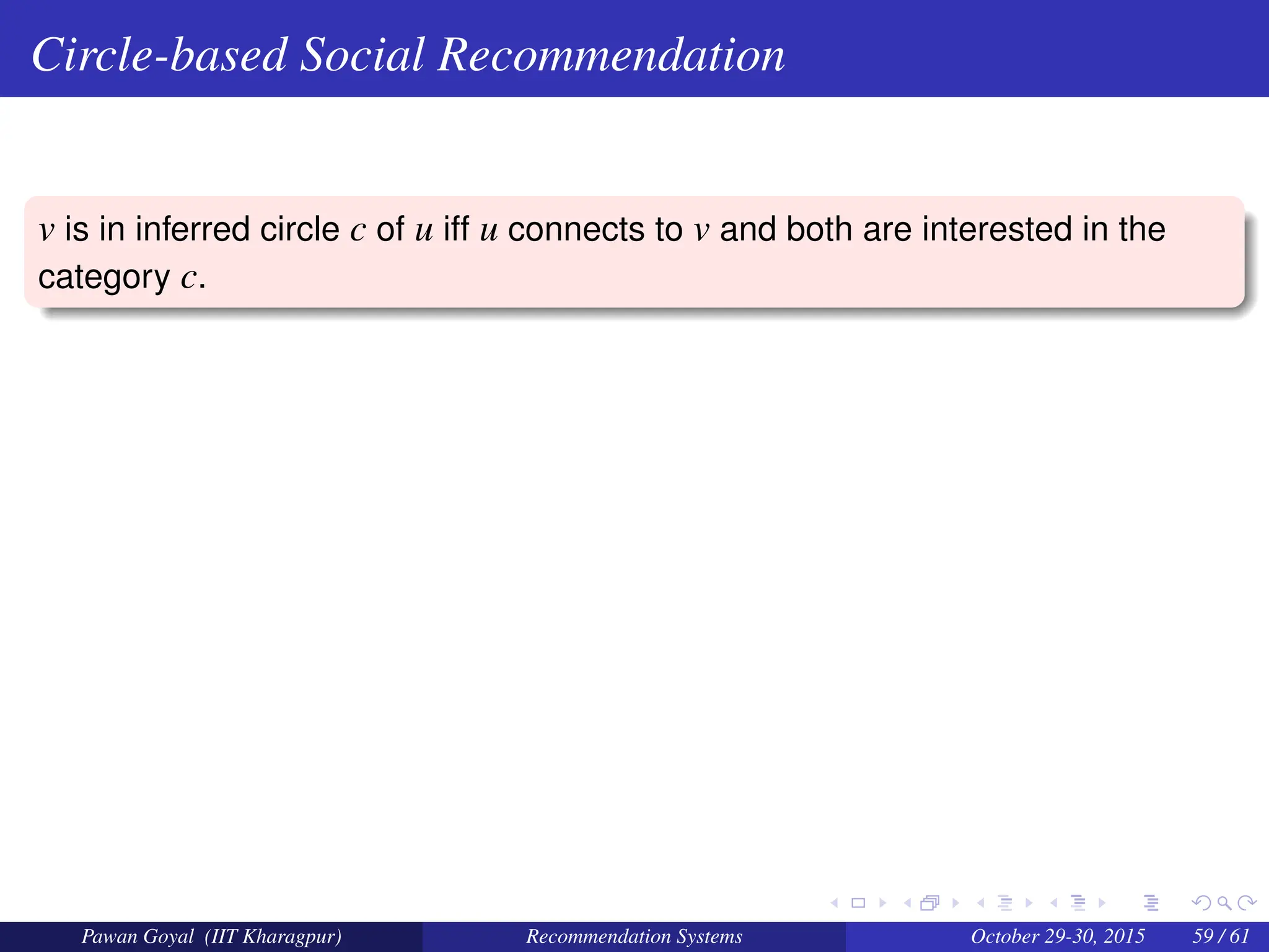 Circle-based Social Recommendation
v is in inferred circle c of u iff u connects to v and both are interested in the
category c.
Pawan Goyal (IIT Kharagpur) Recommendation Systems October 29-30, 2015 59 / 61
 