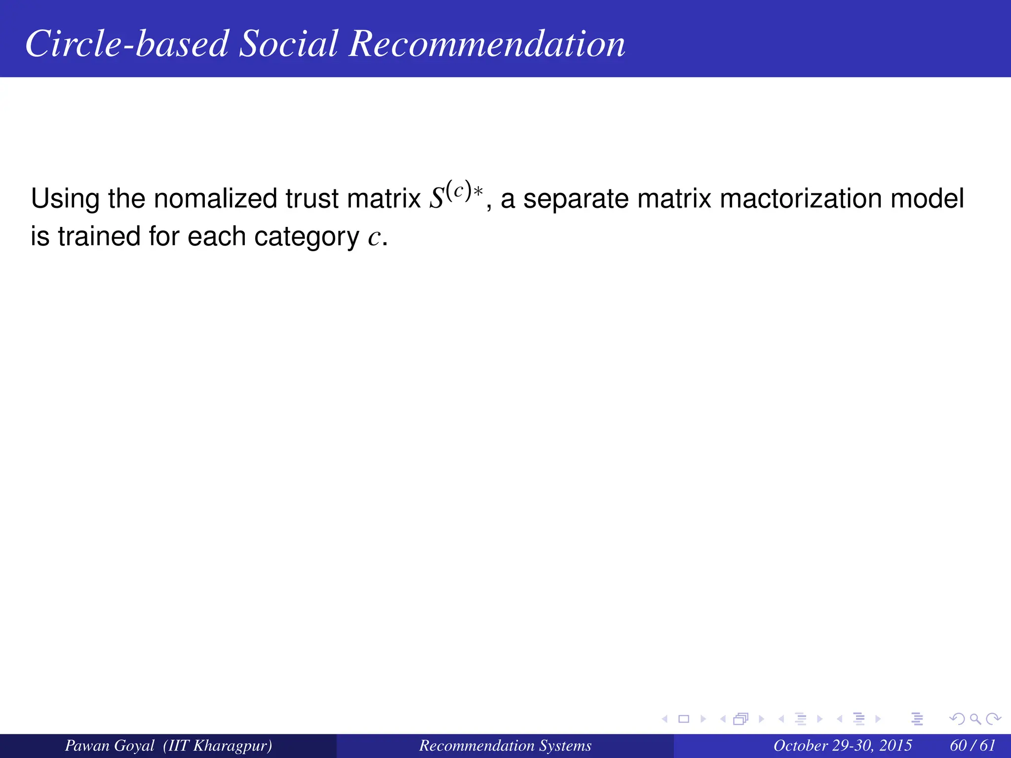 Circle-based Social Recommendation
Using the nomalized trust matrix S(c)∗, a separate matrix mactorization model
is trained for each category c.
Pawan Goyal (IIT Kharagpur) Recommendation Systems October 29-30, 2015 60 / 61
 