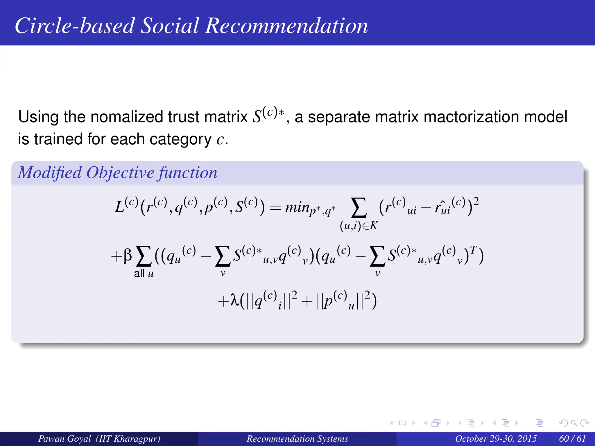 Circle-based Social Recommendation
Using the nomalized trust matrix S(c)∗, a separate matrix mactorization model
is trained for each category c.
Modified Objective function
L(c)
(r(c)
,q(c)
,p(c)
,S(c)
) = minp∗,q∗ ∑
(u,i)∈K
(r(c)
ui − ˆ
rui
(c)
)2
+β ∑
all u
((qu
(c)
−∑
v
S(c)∗
u,vq(c)
v)(qu
(c)
−∑
v
S(c)∗
u,vq(c)
v)T
)
+λ(||q(c)
i||2
+||p(c)
u||2
)
Pawan Goyal (IIT Kharagpur) Recommendation Systems October 29-30, 2015 60 / 61
 