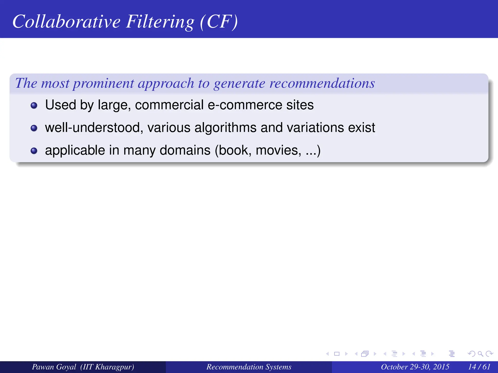 Collaborative Filtering (CF)
The most prominent approach to generate recommendations
Used by large, commercial e-commerce sites
well-understood, various algorithms and variations exist
applicable in many domains (book, movies, ...)
Pawan Goyal (IIT Kharagpur) Recommendation Systems October 29-30, 2015 14 / 61
 