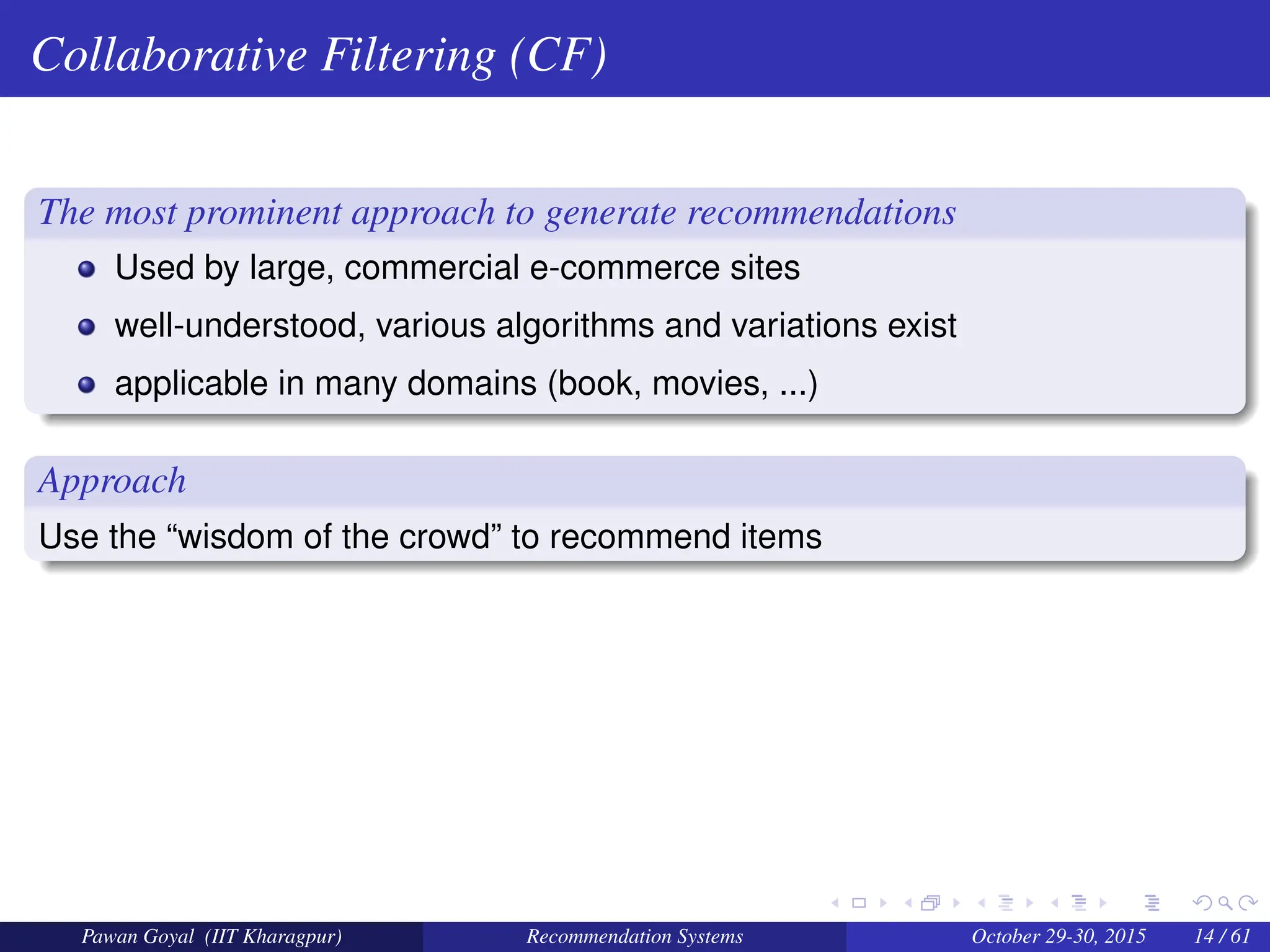 Collaborative Filtering (CF)
The most prominent approach to generate recommendations
Used by large, commercial e-commerce sites
well-understood, various algorithms and variations exist
applicable in many domains (book, movies, ...)
Approach
Use the “wisdom of the crowd” to recommend items
Pawan Goyal (IIT Kharagpur) Recommendation Systems October 29-30, 2015 14 / 61
 