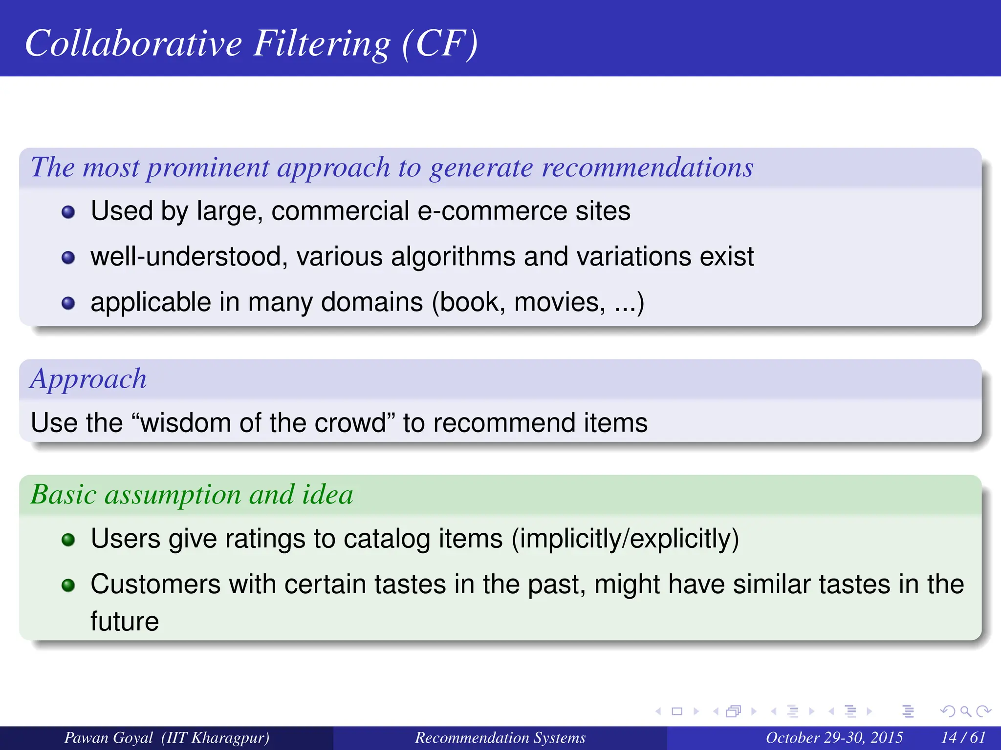 Collaborative Filtering (CF)
The most prominent approach to generate recommendations
Used by large, commercial e-commerce sites
well-understood, various algorithms and variations exist
applicable in many domains (book, movies, ...)
Approach
Use the “wisdom of the crowd” to recommend items
Basic assumption and idea
Users give ratings to catalog items (implicitly/explicitly)
Customers with certain tastes in the past, might have similar tastes in the
future
Pawan Goyal (IIT Kharagpur) Recommendation Systems October 29-30, 2015 14 / 61
 